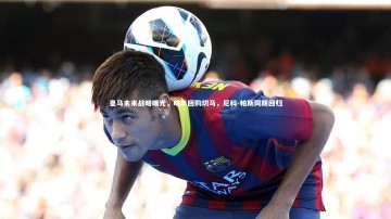 B体育-皇马未来战略曝光，明年回购切马，尼科-帕斯同期回归